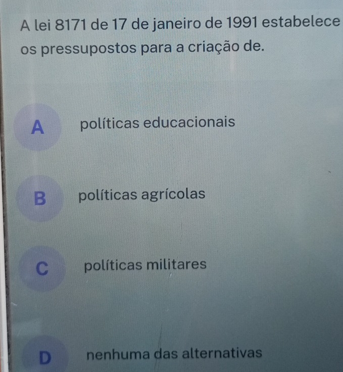 A lei 8171 de 17 de janeiro de 1991 estabelece
os pressupostos para a criação de.
A औ políticas educacionais
B políticas agrícolas
Cpolíticas militares
D nenhuma das alternativas