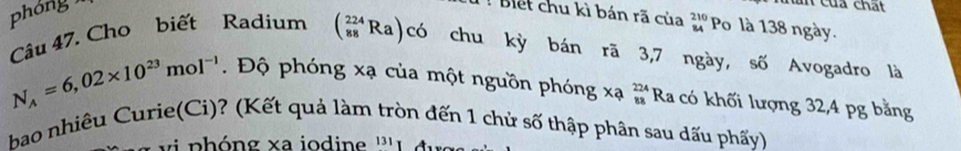 Can của chất 
phóng Biết chu kì bán rã của beginarrayr 210 84endarray Po là 138 ngày. 
Câu 47. Cho biết Radium (_(88)^(224)Ra) có chu kỳ bán rã 3,7 ngày, số Avogadro là
N_A=6,02* 10^(23)mol^(-1). Độ phóng xạ của một nguồn phóng xạ beginarrayr 224 88endarray Ra có khối lượng 32,4 pg bằng 
bao nhiêu Curie(Ci)? (Kết quả làm tròn đến 1 chủ số thập phân sau dấu phẩy) 
vi p h óng xa iodine ''' L đ ư