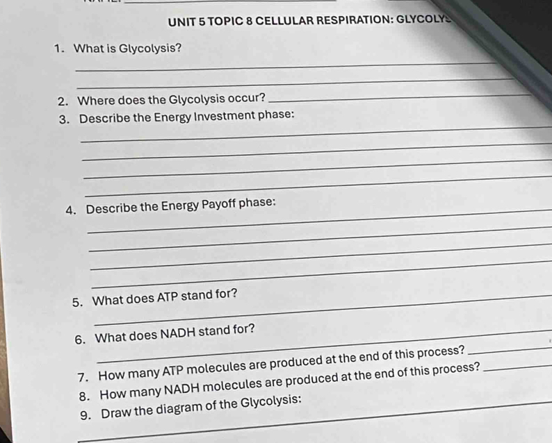 TOPIC 8 CELLULAR RESPIRATION: GLYCOLY 
1. What is Glycolysis? 
_ 
_ 
2. Where does the Glycolysis occur? 
_ 
_ 
3. Describe the Energy Investment phase: 
_ 
_ 
_ 
4. Describe the Energy Payoff phase: 
_ 
_ 
_ 
5. What does ATP stand for? 
_ 
6. What does NADH stand for? 
7. How many ATP molecules are produced at the end of this process?_ 
_ 
8. How many NADH molecules are produced at the end of this process? 
9. Draw the diagram of the Glycolysis:_ 
_