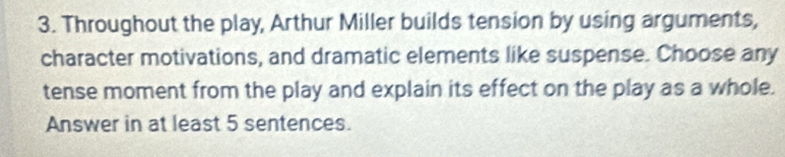 Throughout the play, Arthur Miller builds tension by using arguments, 
character motivations, and dramatic elements like suspense. Choose any 
tense moment from the play and explain its effect on the play as a whole. 
Answer in at least 5 sentences.