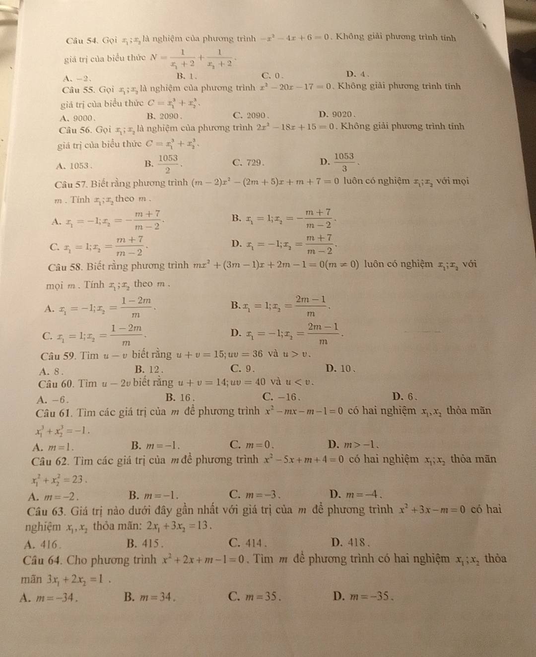 Gọi x ;æ là nghiệm của phương trình -x^2-4x+6=0. Không giải phương trình tính
giá trị của biểu thức N=frac 1x_1+2+frac 1x_2+2.
A. -2、 B. 1 . C. 0 .
D. 4 .
Câu 55. Gọi x ; x, là nghiệm của phương trình x^2-20x-17=0 Không giải phương trình tỉnh
giá trị của biểu thức C=x_1^(3+x_2^3.
A. 9000 . B. 2090 . C. 2090 . D. 9020 .
Câu 56. Gọi x ; x, là nghiệm của phương trình 2x^2)-18x+15=0. Không giải phương trình tính
giá trị của biểu thức C=x_1^(3+x_2^3.
A. 1053 . B. frac 1053)2. C. 729. D.  1053/3 .
Câu 57. Biết rằng phương trình (m-2)x^2-(2m+5)x+m+7=0 luôn có nghiệm x_1;x_2 với mọi
m . Tinh x;x theo m .
B.
A. x_1=-1;x_2=- (m+7)/m-2 . x_1=1;x_2=- (m+7)/m-2 .
D.
C. x_1=1;x_2= (m+7)/m-2 . x_1=-1;x_2= (m+7)/m-2 .
Câu 58. Biết rằng phương trình mx^2+(3m-1)x+2m-1=0(m!= 0) luôn có nghiệm x_1;x_2 với
mọi m .Tính x_1;x_2 theo m .
B.
A. x_1=-1;x_2= (1-2m)/m . x_1=1;x_2= (2m-1)/m .
C. x_1=l;x_2= (1-2m)/m . D. x_1=-1;x_2= (2m-1)/m .
Câu 59. Tìm u-v biết rằng u+v=15; ;uv=36 và u>v.
A. 8 . B. 12 . C.9 . D.10 、
Câu 60. Tìm u-2v biết rằng u+v=14; uv=40 và u
A.-6. B. 16 . C. -16 . D. 6 .
Câu 61. Tìm các giá trị của m đề phương trình x^2-mx-m-1=0 có hai nghiệm x_1,x_2 thỏa mãn
x_1^(3+x_2^3=-1.
A. m=1. B. m=-1. C. m=0. D. m>-1.
Câu 62. Tìm các giá trị của m đề phương trình x^2)-5x+m+4=0 có hai nghiệm x_1;x_2 thỏa mãn
x_1^(2+x_2^2=23.
A. m=-2. B. m=-1. C. m=-3. D. m=-4.
Câu 63. Giá trị nào dưới đây gần nhất với giá trị của m để phương trình x^2)+3x-m=0 có hai
nghiệm x_1,x_2 thỏa mãn: 2x_1+3x_2=13.
A. 416. B. 415 . C. 414 . D. 418 .
Cầu 64. Cho phương trình x^2+2x+m-1=0.  Tìm m để phương trình có hai nghiệm x_1;x_2 thỏa
mãn 3x_1+2x_2=1.
A. m=-34. B. m=34. C. m=35. D. m=-35.