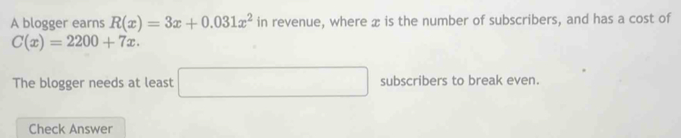 A blogger earns R(x)=3x+0.031x^2 in revenue, where æ is the number of subscribers, and has a cost of
C(x)=2200+7x. 
The blogger needs at least □ subscribers to break even. 
Check Answer