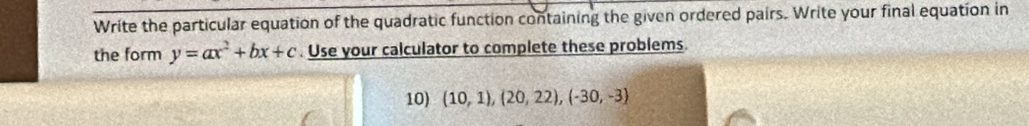 Write the particular equation of the quadratic function containing the given ordered pairs. Write your final equation in 
the form y=ax^2+bx+c. Use your calculator to complete these problems. 
10) (10,1),(20,22),(-30,-3)