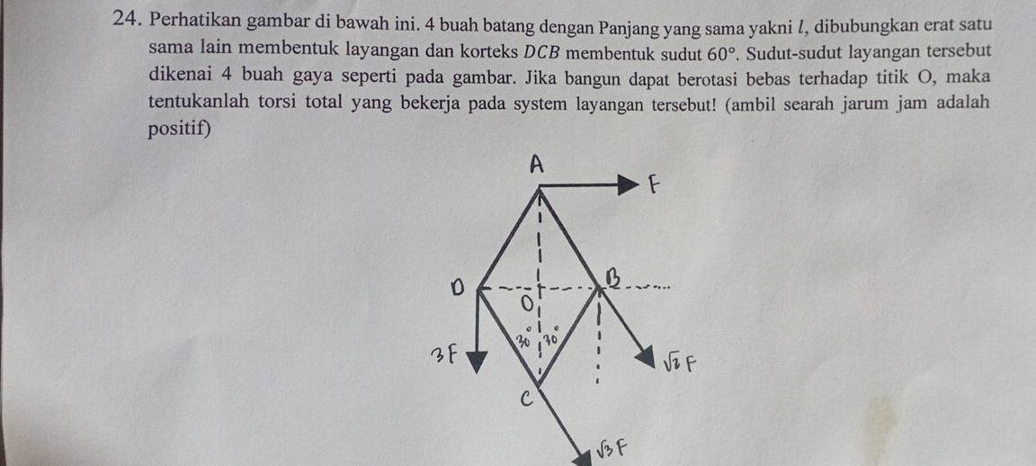 Perhatikan gambar di bawah ini. 4 buah batang dengan Panjang yang sama yakni l, dibubungkan erat satu 
sama lain membentuk layangan dan korteks DCB membentuk sudut 60°. Sudut-sudut layangan tersebut 
dikenai 4 buah gaya seperti pada gambar. Jika bangun dapat berotasi bebas terhadap titik O, maka 
tentukanlah torsi total yang bekerja pada system layangan tersebut! (ambil searah jarum jam adalah 
positif) 
A