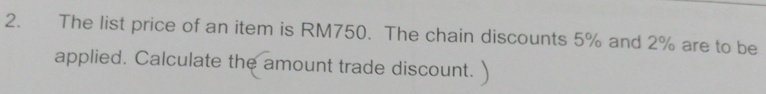 The list price of an item is RM750. The chain discounts 5% and 2% are to be 
applied. Calculate the amount trade discount.