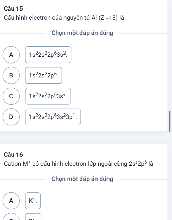 Cấu hình electron của nguyên tử AI(Z=13) là
Chọn một đáp án đúng
A 1s^22s^22p^63s^2.
B 1s^22s^22p^6.
C 1s^22s^22p^63s^1.
D 1s^22s^22p^63s^23p^1. 
Câu 16
Cation M^+ có cấu hình electron lớp ngoài cùng 2s^22p^6 là
Chọn một đáp án đúng
A K^+.