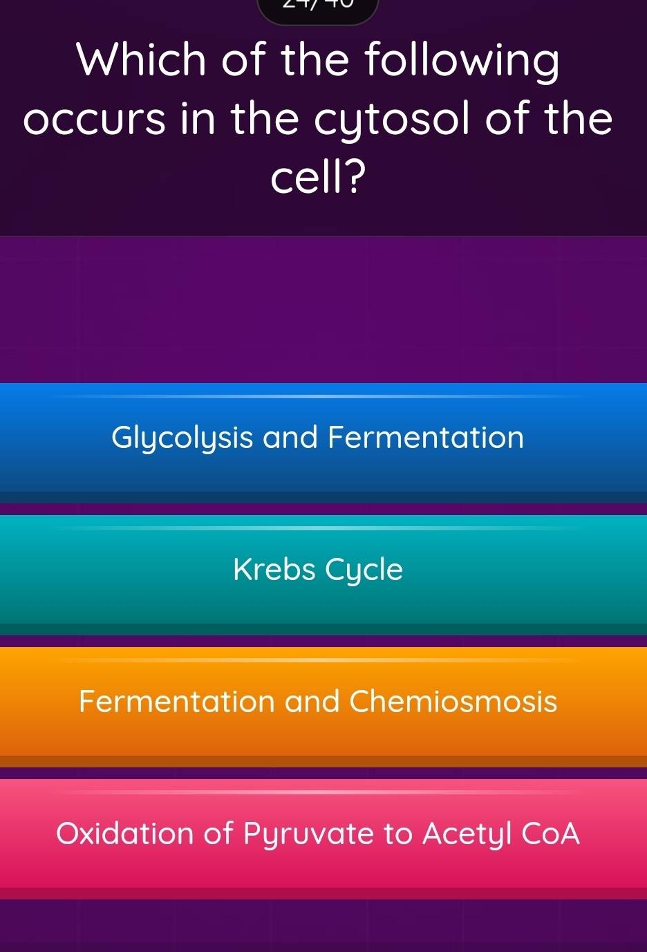 Which of the following
occurs in the cytosol of the
cell?
Glycolysis and Fermentation
Krebs Cycle
Fermentation and Chemiosmosis
Oxidation of Pyruvate to Acetyl CoA