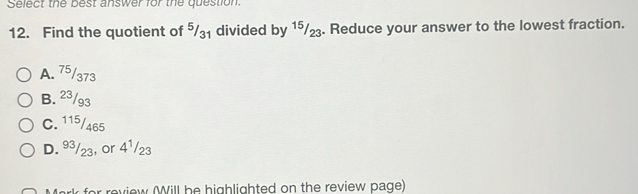 Select the best answer for the question.
12. Find the quotient of ⁵₃₁ divided by 1⁵₂. Reduce your answer to the lowest fraction.
A. 75/373
B. 23/93
C. 115/465
D. 9³/23, or 41/23
Mark for review (Will be highlighted on the review page)