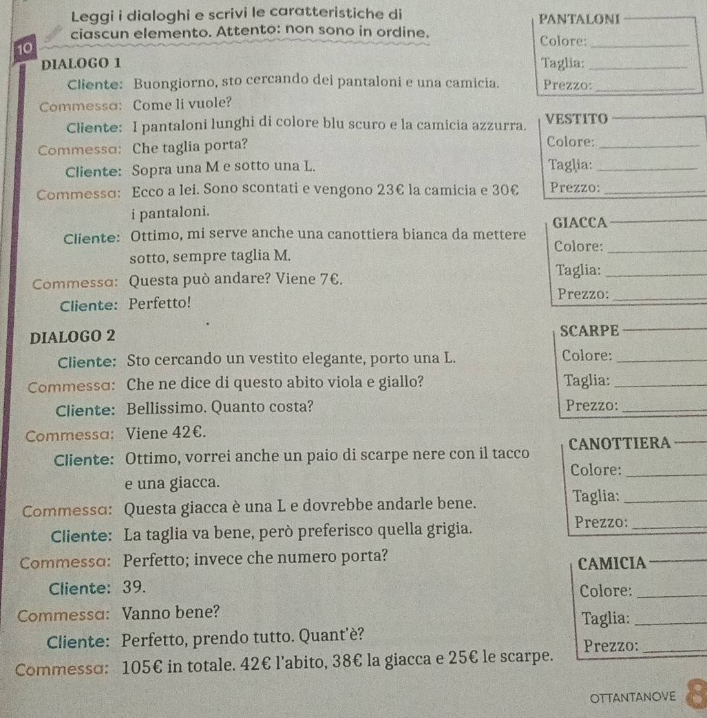 Leggi i dialoghi e scrivi le caratteristiche di PANTALONI
ciascun elemento. Attento: non sono in ordine. Colore:_
10
DIALOGO 1 Taglia:_
Cliente: Buongiorno, sto cercando dei pantaloni e una camicia. Prezzo:_
Commessa: Come li vuole?
Cliente: I pantaloni lunghi di colore blu scuro e la camicia azzurra. VESTITO
Commessa: Che taglia porta? Colore:_
Cliente: Sopra una M e sotto una L. Taglia:_
Commessɑ: Ecco a lei. Sono scontati e vengono 23€ la camicia e 30€ Prezzo:_
i pantaloni.
GIACCA_
Cliente: Ottimo, mi serve anche una canottiera bianca da mettere Colore:_
sotto, sempre taglia M.
Taglia:_
Commessɑ: Questa può andare? Viene 7€.
Prezzo:_
Cliente: Perfetto!
DIALOGO 2 SCARPE_
Cliente: Sto cercando un vestito elegante, porto una L. Colore:_
Commessɑ: Che ne dice di questo abito viola e giallo? Taglia:_
Cliente: Bellissimo. Quanto costa? Prezzo:_
Commessa: Viene 42€.
Cliente: Ottimo, vorrei anche un paio di scarpe nere con il tacco CANOTTIERA_
Colore:_
e una giacca.
Commessɑ: Questa giacca è una L e dovrebbe andarle bene.
Taglia:_
Cliente: La taglia va bene, però preferisco quella grigia.
Prezzo:_
Commessɑ: Perfetto; invece che numero porta?
CAMICIA_
Cliente: 39. Colore:_
Commessɑ: Vanno bene? Taglia:_
Cliente: Perfetto, prendo tutto. Quant’è? Prezzo:_
Commesso: 105€ in totale. 42€ l’abito, 38€ la giacca e 25€ le scarpe.
OTTAnTANOve 8