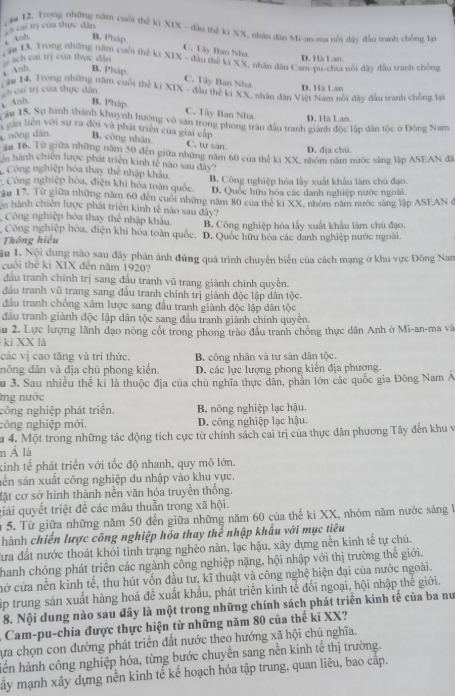 Cà cai trị của thực dân
cầu 12. Trong những năm cuối thể ki XIX - đầu thể ki XX, nhân dân Mi-an-ma nổi dậy đầu tranh chồng lại
a. Anh. B. Pháp.
C. Tây Ban Nha.
Tầu 13, Trong những năm cuối thế ki XIX - đầu thế ki XX, nhân dân Cam-pu-chia nổi dậy đầu tranh chồng
ai ách cai trị của thực dân D. Hà Lan.
a. Anh. B. Pháp.
C. Tây Ban Nha. D. Hà Lan
Cầu 14. Trong những năm cuối thế ki XIX - đầu thế ki XX, nhân dân Việt Nam nổi dậy đầu tranh chống lại
ch cai trị của thực dân. Anh. B. Pháp.
C. Tây Ban Nha. D. Hà Lan.
âu 15. Sự hình thành khuynh hướng vô sản trong phong trào đấu tranh giành độc lập dân tộc ở Đông Nam
A găn liên với sự ra đời và phát triển của giai cấp
4, nông dân. B. công nhân, C. tư sân.
D. đja chù.
ău 16. Từ giữa những năm 50 đến giữa những năm 60 của thế ki XX, nhóm năm nước sáng lập ASEAN đã
ên  hành chiến lược phát triển kinh tế nào sau dây?
Công nghiệp hóa thay thể nhập khẩu.
Công nghiệp hóa, điện khí hóa toàn quốc. B. Công nghiệp hóa lấy xuất khẩu làm chủ đạo.
D. Quốc hữu hóa các danh nghiệp nước ngoài.
Tầu 17. Từ giữa những năm 60 đến cuối những năm 80 của thế ki XX, nhóm năm nước sáng lập ASEAN ở
n hành chiến lược phát triển kinh tế nào sau đây?
Công nghiệp hóa thay thể nhập khẩu. B. Công nghiệp hóa lấy xuất khẩu làm chủ đạo.
Công nghiệp hóa, điện khí hóa toàn quốc. D. Quốc hữu hóa các danh nghiệp nước ngoài.
Thông hiệu
Sầu 1. Nội dung nào sau đây phản ánh đúng quá trình chuyển biến của cách mạng ở khu vực Đông Nam
cuối thể ki XIX đến năm 1920?
đầu tranh chính trị sang đầu tranh vũ trang giành chính quyền.
đầu tranh vũ trang sang đấu tranh chính trị giành độc lập dân tộc.
đầu tranh chống xâm lược sang đấu tranh giành độc lập dân tộc
đầu tranh giành độc lập dân tộc sang đấu tranh giành chính quyền.
Su 2. Lực lượng lãnh đạo nòng cốt trong phong trào đầu tranh chống thực dân Anh ở Mi-an-ma và
ki XX là
các vị cao tăng và trí thức. B. công nhân và tư sản dân tộc.
đông dân và địa chủ phong kiến. D. các lực lượng phong kiến địa phượng.
Su 3. Sau nhiều thế kỉ là thuộc địa của chủ nghĩa thực dân, phần lớn các quốc gia Đông Nam Á
ng nước
công nghiệp phát triển. B. nông nghiệp lạc hậu.
công nghiệp mới. D. công nghiệp lạc hậu.
u 4. Một trong những tác động tích cực từ chính sách cai trị của thực dân phương Tây đến khu v
n Á là
kinh tế phát triển với tốc độ nhanh, quy mô lớn.
sân sản xuất công nghiệp du nhập vào khu yực.
lặt cơ sở hình thành nền văn hóa truyền thống.
giải quyết triệt để các mâu thuẫn trong xã hội.
n 5. Từ giữa những năm 50 đến giữa những năm 60 của thế ki XX, nhóm năm nước sáng l
hành chiến lược công nghiệp hóa thay thế nhập khẩu với mục tiêu
Cưa đất nước thoát khỏi tình trạng nghèo nàn, lạc hậu, xây dựng nền kinh tế tự chủ.
Thanh chóng phát triển các ngành công nghiệp nặng, hội nhập với thị trường thế giới.
cở cửa nền kinh tế, thu hút vốn đầu tư, kĩ thuật và công nghệ hiện đại của nước ngoài.
Tập trung sản xuất hàng hoá đề xuất khầu, phát triển kinh tế đối ngoại, hội nhập thế giới.
8. Nội dung nào sau đây là một trong những chính sách phát triển kinh tế của ba nư
Cam-pu-chia được thực hiện từ những năm 80 của thế kĩ XX?
Sựa chọn con đường phát triển đất nước theo hướng xã hội chủ nghĩa.
hiến hành công nghiệp hóa, từng bước chuyền sang nền kinh tế thị trường.
ấy mạnh xây dựng nền kinh tế kế hoạch hóa tập trung, quan liêu, bao cấp.