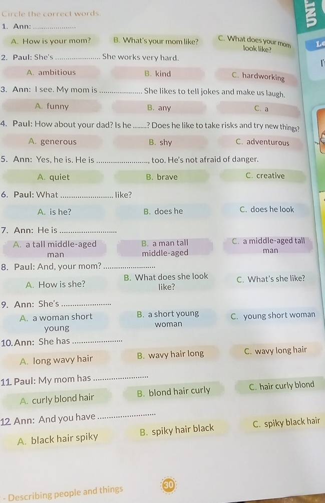 Circle the correct words
1. Ann:_
A. How is your mom? B. What's your mom like?
L
C. What does your mom look like?
2. Paul: She's _She works very hard.

A. ambitious B. kind
C. hardworking
3. Ann: I see. My mom is_ She likes to tell jokes and make us laugh.
A. funny B. any C.a
4. Paul: How about your dad? Is he _? Does he like to take risks and try new things?
A. generous B. shy C. adventurous
5. Ann: Yes, he is. He is _too. He's not afraid of danger.
A. quiet B. brave C. creative
6. Paul: What _like?
A. is he? B. does he C. does he look
7. Ann: He is_
A. a tall middle-aged B. a man tall C. a middle-aged tall
man middle-aged
man
8. Paul: And, your mom?_
A. How is she? B. What does she look C. What's she like?
like?
9. Ann: She's_
A. a woman short B. a short young C. young short woman
young woman
10.Ann: She has_
A. long wavy hair B. wavy hair long C. wavy long hair
11 Paul: My mom has
_
A. curly blond hair B. blond hair curly C. hair curly blond
12 Ann: And you have
_
A. black hair spiky B. spiky hair black C. spiky black hair
- Describing people and things