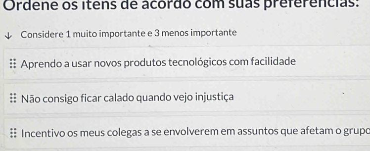 Ordene os itens de acordo com suas preferencias:
Considere 1 muito importante e 3 menos importante
Aprendo a usar novos produtos tecnológicos com facilidade
Não consigo ficar calado quando vejo injustiça
Incentivo os meus colegas a se envolverem em assuntos que afetam o grupo