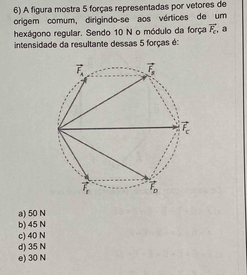 A figura mostra 5 forças representadas por vetores de
origem comum, dirigindo-se aos vértices de um
hexágono regular. Sendo 10 N o módulo da força vector F_c ,a
intensidade da resultante dessas 5 forças é:
a) 50 N
b) 45 N
c) 40 N
d) 35 N
e) 30 N