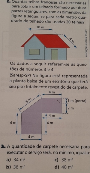 Quantas telhas francesas são necessárias
para cobrir um telhado formado por duas
partes retangulares, com as dimensões da
figura a seguir, se para cada metro qua-
drado de telhado são usadas 20 telhas?

Os dados a seguir referem-se às ques-
tões de números 3 e 4.
Saresp-SP) Na figura está representada
a planta baixa de um escritório que terá
seu piso totalmente revestido de carpete.
3. A quantidade de carpete necessária para
executar o serviço será, no mínimo, igual a:
a) 34m^2 c) 38m^2
b) 36m^2 d) 40m^2