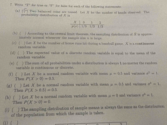 Write “T” for true or “F” for false for each of the following statements:
(a) ( [- ) Two balanced coins are tossed. Let X be the number of heads observed. The
probability distribution of X is
(b) ( ) According to the central limit theorem, the sampling distribution of X is approx-
imately normal whenever the sample size n is large.
(c) ( ) Let X be the number of home runs hit during a baseball game. X is a continuous
random variable.
(d)( ) The expected value of a discrete random variable is equal to the mean of the
random variable.
(e)( ) The sum of all probabilities under a distribution is always 1 no matter the random
variable is continuous or discrete.
(f) ( ) Let X be a normal random variable with mean mu =0.5 and variance sigma^2=1.
Then P(X>0)=0.5.
(g) ( ) Let X be a normal random variable with mean mu =0.5 and variance sigma^2=L.
Then P(X>0.5)=0.5.
(h) ( ) Let X be a normal random variable with mean mu =0 and variance sigma^2=1.
Then P(X>0)=0.
(i)( ) The sampling distribution of sample means is always the same as the distribution
of the population from which the sample is taken.
() (