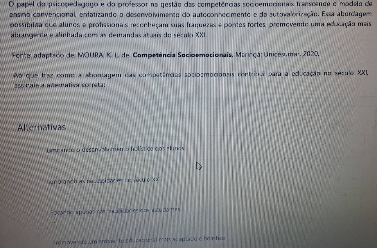 papel do psicopedagogo e do professor na gestão das competências socioemocionais transcende o modelo de
ensino convencional, enfatizando o desenvolvimento do autoconhecimento e da autovalorização. Essa abordagem
possibilita que alunos e profissionais reconheçam suas fraquezas e pontos fortes, promovendo uma educação mais
abrangente e alinhada com as demandas atuais do século XXI.
Fonte: adaptado de: MOURA, K. L. de. Competência Socioemocionais. Maringá: Unicesumar, 2020.
Ao que traz como a abordagem das competências socioemocionais contribui para a educação no século XXI,
assinale a alternativa correta:
Alternativas
Limitando o desenvolvimento holístico dos alunos.
Ignorando as necessidades do século XXI.
Focando apenas nas fragilidades dos estudantes.
Promovendo um ambiente educacional mais adaptado e holístico.