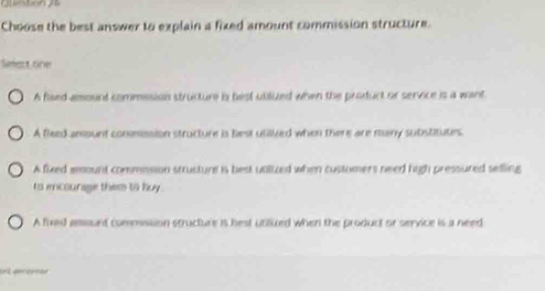 Choose the best answer to explain a fixed amount commission structure.
Sefact oner
A flaed amount commosion structure is best utiluzed when the product or service is a want
A fleed amount conmssion structure is best utilived when there are muny substitutes
A fixed eount commnsion structure is best ualized when custumers need high pressured selling
tos encourage them to huy
A fixed amsunt commsssion structure is best utilued when the product or service is a need
e ger cenó