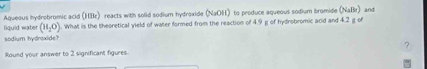 Aqueous hydrobromic acid (HBr) reacts with solid sodium hydroxide (NaOH) to produce aqueous sodium bromide (NaBr) and 
liquid water (H_2O). What is the theoretical yield of water formed from the reaction of 4.9 g of hydrobromic acid and 4.2 g of 
sodium hydroxide? 
? 
Round your answer to 2 significant figures.