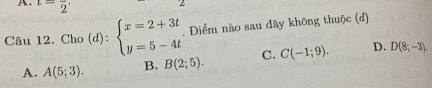 t=frac 2·
Z
Câu 12. Cho (d): beginarrayl x=2+3t y=5-4tendarray.. Điểm nào sau đây không thuộc (d)
C. C(-1;9).
D. D(8;-3).
A. A(5;3).
B. B(2;5).