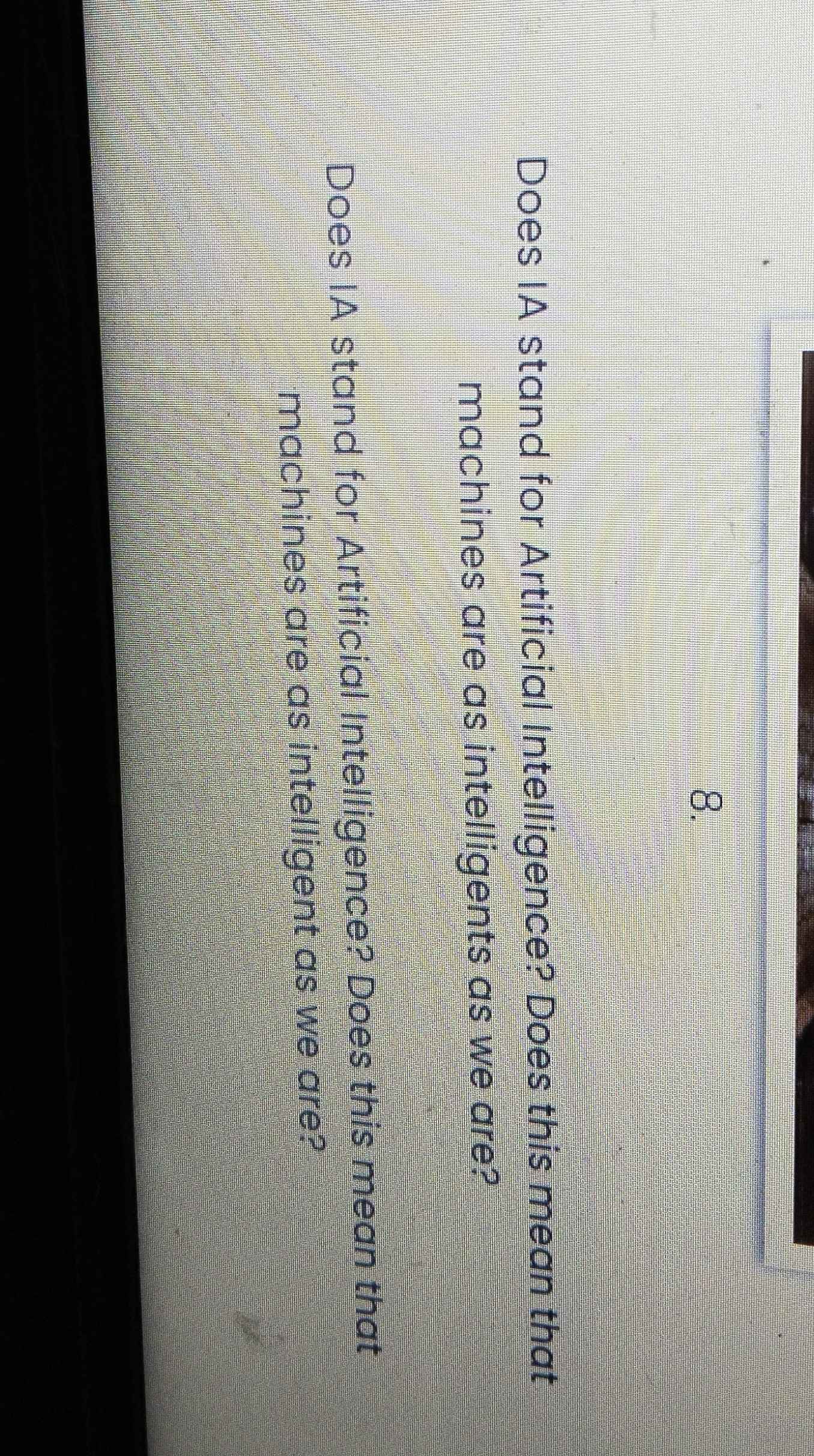 Does IA stand for Artificial Intelligence? Does this mean that 
machines are as intelligents as we are? 
Does IA stand for Artificial Intelligence? Does this mean that 
machines are as intelligent as we are?
