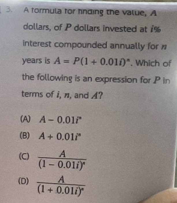 A formula for finding the value, A
dollars, of P dollars invested at 1%
interest compounded annually for
years is A=P(1+0.01i)^n. Which of
the following is an expression for P in
terms of i, n, and A?
(A) A-0.01i^n
(B) A+0.01i^n
(C) frac A(1-0.01i)^n
(D) frac A(1+0.01i)^n