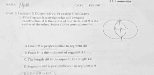 1º / Mathernatics
NAME DATE PERIOD
Unit 1 Lesson 3 Cumulative Practice Problems
1. This diagram is a straightedge and compass
construction. A is the center of one circle, and B is the
center of the other. Select all the true statements.
A. Line CD is perpendicular to segment AB
B. Point M is the midpoint of segment AB
C. The length AB is the equal to the length CD.
D.Segment AM is perpendicular to segment BM
CB+BD>CD