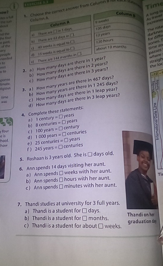 Time
tes a full . Choose the correct answer from Column B 
ow7
Column B A long ti
Column A.
the sun 9 weeks
As travel
bout 
Column A
increase
The rota
nd the a) There are □ in 5 days. 105 days
the four
for diffe darknes
of the b) There are 63 days in □ 12 years
e past.
people c) 40 weeks is equal to □
120 hours
zones. 1
very
needed d) 15 weeks is equal to □. about 10 months time zo
where passes
y to
e) There are 144 months in □.
straigh
w to 2. aHow many days are there in 1 year?
ves t
b) How many days are there in 2 years?
the loc
-12 -1
ponse c How many days are there In 3 years?
ligious 3. a ) How many years are there in 467 days?
limate.
b) How many years are there in 1 245 days?
c ) How many days are there in 1 leap year?
time
d) How many days are there in 3 leap years?
was
4. Complete these statements:
a  1 century = □ years
b) 8 centuries = ⊥ years
y four c) 100 years =□ century
e ís d) 1 000 year s=□ centuries
hool. e) 25 centurie s=□ years
how
f ) 245 years =□ centuries
5. Roshaan is 3 years old. She is □ days old.
6. Ann spends 14 days visiting her aunt.
a) Ann spends □ weeks with her aunt.
Ti
b) Ann spends □ hours with her aunt.
c) Ann spends □ minutes with her aunt.
7. Thandi studies at university for 3 full years.
a) Thandi is a student for □ days. Thandi on her
b) Thandi is a student for □ months. graduation day
c) Thandi is a student for about □ weeks.