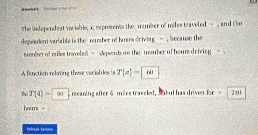 Answer Armeant a out of m 
The independent variable, x, represents the number of miles traveled √ , and the 
dependent variable is the number of hours driving, because the 
number of miles traveled ~ depends on the number of hours driving . 
A function relating these variables is T(x)= 60. 
Só T(4)= 60 , meaning after 4 miles traveled, Sahul has driven for 240
hours. 
Suhmit Anoses