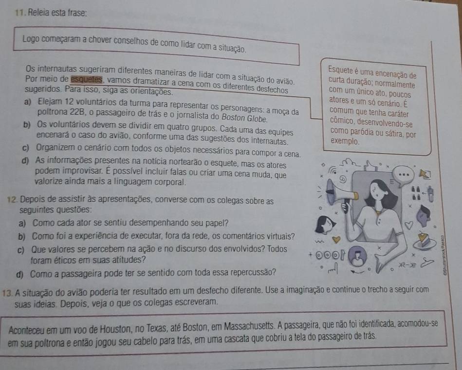 Releia esta frase:
Logo começaram a chover conselhos de como lidar com a situação.
Esquete é uma encenação de
Os internautas sugeriram diferentes maneiras de lidar com a situação do avião. com um único ato, poucos
curta duração; normalmente
Por meio de esquetes, vamos dramatizar a cena com os diferentes desfechos atores e um só cenário. É
sugeridos. Para isso, siga as orientações.
a) Elejam 12 voluntários da turma para representar os personagens: a moça da cômico, desenvolvendo-se
comum que tenha caráter
poltrona 22B, o passageiro de trás e o jornalista do Boston Globe.
b) Os voluntários devem se dividir em quatro grupos. Cada uma das equipes exemplo.
como paródia ou sátira, por
encenará o caso do avião, conforme uma das sugestões dos internautas.
c) Organizem o cenário com todos os objetos necessários para compor a cena.
d) As informações presentes na notícia nortearão o esquete, mas os atores 。
podem improvisar. É possível incluir falas ou criar uma cena muda, que
valorize ainda mais a linguagem corporal.
12. Depois de assistir às apresentações, converse com os colegas sobre as
seguintes questões:
a) Como cada ator se sentiu desempenhando seu papel?
b) Como foi a experiência de executar, fora da rede, os comentários virtuais?
      
c) Que valores se percebem na ação e no discurso dos envolvidos? Todos ×
lo
χ
foram éticos em suas atitudes?
-
d) Como a passageira pode ter se sentido com toda essa repercussão?
。
13. A situação do avião poderia ter resultado em um desfecho diferente. Use a imaginação e continue o trecho a seguir com
suas ideias. Depois, veja o que os colegas escreveram.
Aconteceu em um voo de Houston, no Texas, até Boston, em Massachusetts. A passageira, que não foi identificada, acomodou-se
em sua poltrona e então jogou seu cabelo para trás, em uma cascata que cobriu a tela do passageiro de trás.