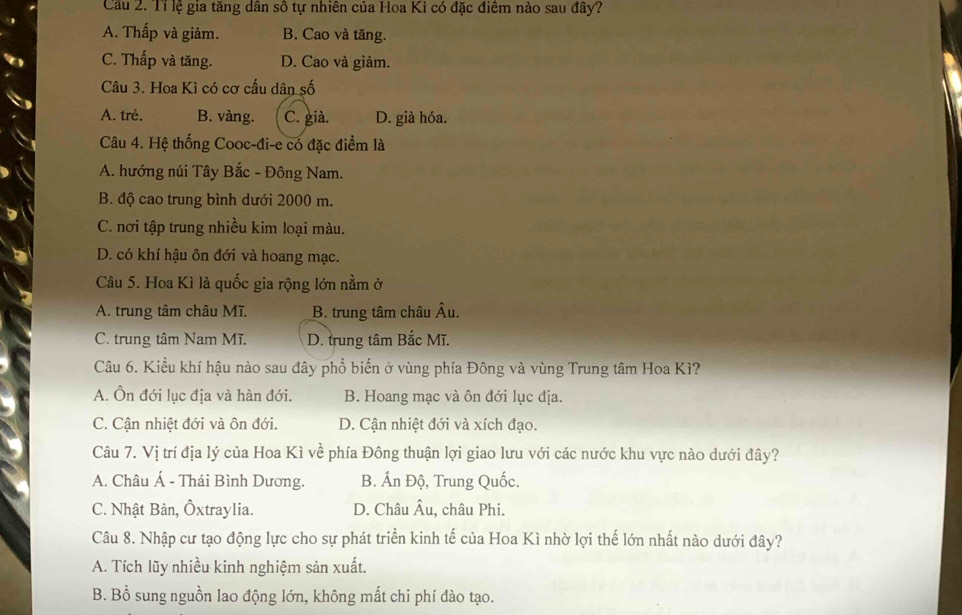 Cầu 2. Tỉ lệ gia tăng dân số tự nhiên của Hoa Kì có đặc điểm nào sau đây?
A. Thấp và giảm. B. Cao và tăng.
C. Thấp và tăng. D. Cao và giảm.
Câu 3. Hoa Kì có cơ cấu dân số
A. trẻ. B. vàng. C. già. D. già hóa.
Câu 4. Hệ thống Cooc-đi-e có đặc điểm là
A. hướng núi Tây Bắc - Đông Nam.
B. độ cao trung bình dưới 2000 m.
C. nơi tập trung nhiều kim loại màu.
D. có khí hậu ôn đới và hoang mạc.
Câu 5. Hoa Kì là quốc gia rộng lớn nằm ở
A. trung tâm châu Mĩ. B. trung tâm châu Âu.
C. trung tâm Nam Mĩ. D. trung tâm Bắc Mĩ.
Câu 6. Kiều khí hậu nào sau đây phổ biến ở vùng phía Đông và vùng Trung tâm Hoa Kì?
A. Ôn đới lục địa và hàn đới. B. Hoang mạc và ôn đới lục địa.
C. Cận nhiệt đới và ôn đới. D. Cận nhiệt đới và xích đạo.
Câu 7. Vị trí địa lý của Hoa Kì về phía Đông thuận lợi giao lưu với các nước khu vực nào dưới đây?
A. Châu Á - Thái Bình Dương. B. Ấn Độ, Trung Quốc.
C. Nhật Bản, Ôxtraylia. D. Châu Âu, châu Phi.
Câu 8. Nhập cư tạo động lực cho sự phát triển kinh tế của Hoa Kì nhờ lợi thế lớn nhất nào dưới đây?
A. Tích lũy nhiều kinh nghiệm sản xuất.
B. Bồ sung nguồn lao động lớn, không mất chi phí đào tạo.