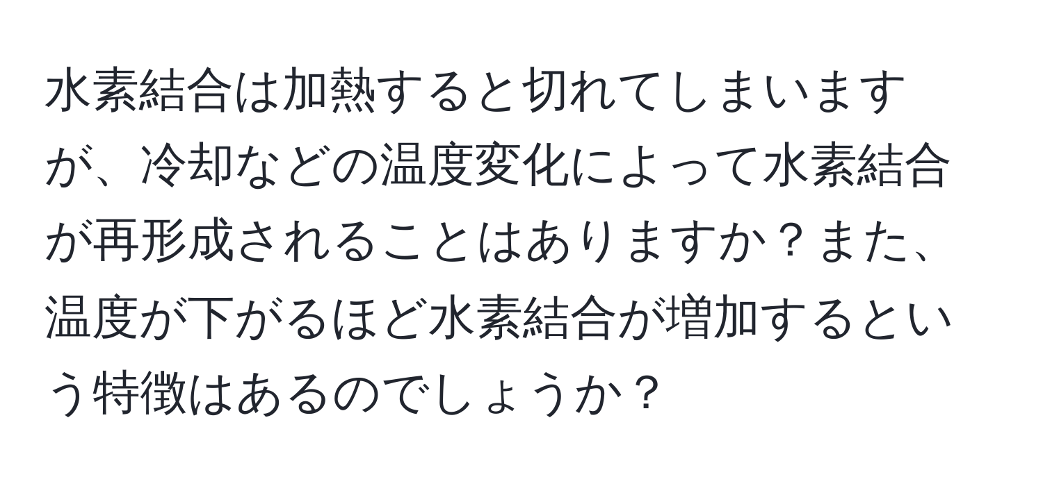 水素結合は加熱すると切れてしまいますが、冷却などの温度変化によって水素結合が再形成されることはありますか？また、温度が下がるほど水素結合が増加するという特徴はあるのでしょうか？