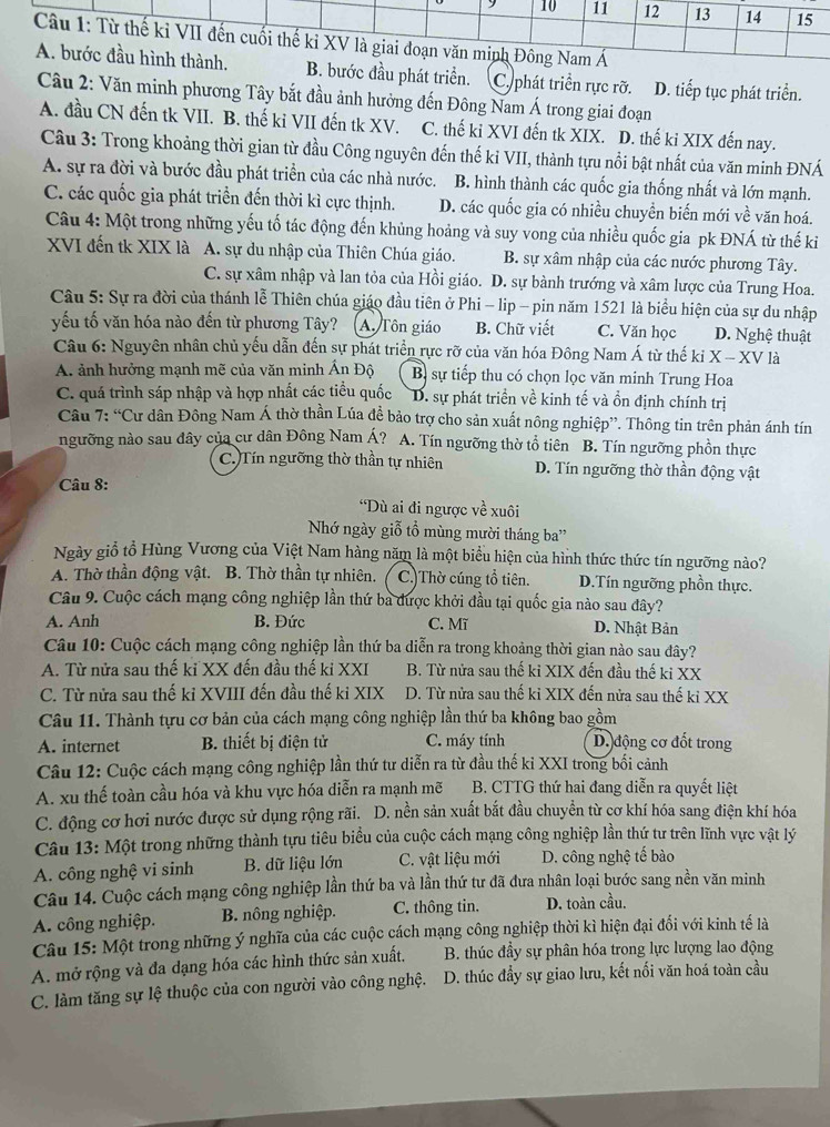 ớc đầu phát triển. C. phát triển rực rỡ. D. tiếp tục phát triển.
Câu 2: Văn minh phương Tây bắt đầu ảnh hưởng đến Đông Nam Á trong giai đoạn
A. đầu CN đến tk VII. B. thế ki VII đến tk XV. C. thế ki XVI đến tk XIX. D. thế ki XIX đến nay.
Câu 3: Trong khoảng thời gian từ đầu Công nguyên đến thế kỉ VII, thành tựu nổi bật nhất của văn minh ĐNÁ
A. sự ra đời và bước đầu phát triển của các nhà nước. B. hình thành các quốc gia thống nhất và lớn mạnh.
C. các quốc gia phát triển đến thời kì cực thịnh. D. các quốc gia có nhiều chuyền biến mới về văn hoá.
Câu 4: Một trong những yếu tố tác động đến khủng hoảng và suy vong của nhiều quốc gia pk ĐNÁ từ thế ki
XVI đến tk XIX là A. sự du nhập của Thiên Chúa giáo.  B. sự xâm nhập của các nước phương Tây.
C. sự xâm nhập và lan tỏa của Hồi giáo. D. sự bành trướng và xâm lược của Trung Hoa.
Câu 5: Sự ra đời của thánh lễ Thiên chúa giáo đầu tiên ở Phi - lip - pin năm 1521 là biểu hiện của sự du nhập
yếu tố văn hóa nào đến từ phương Tây? A. Tôn giáo B. Chữ viết C. Văn học D. Nghệ thuật
Câu 6: Nguyên nhân chủ yếu dẫn đến sự phát triển rực rỡ của văn hóa Đông Nam Á từ thế  ki X - XV là
A. ảnh hưởng mạnh mẽ của văn minh Ấn Độ Bị sự tiếp thu có chọn lọc văn minh Trung Hoa
C. quá trình sáp nhập và hợp nhất các tiểu quốc D. sự phát triển về kinh tế và ồn định chính trị
Câu 7: “Cư dân Đông Nam Á thờ thần Lúa đề bảo trợ cho sản xuất nông nghiệp”. Thông tin trên phản ánh tín
ngưỡng nào sau đây của cư dân Đông Nam Á? A. Tín ngưỡng thờ tổ tiên B. Tín ngưỡng phồn thực
C.)Tín ngưỡng thờ thần tự nhiên D. Tín ngưỡng thờ thần động vật
* Câu 8:
*Dù ai đi ngược về xuôi
Nhớ ngày giỗ tổ mùng mười tháng ba''
Ngày giỗ tổ Hùng Vương của Việt Nam hàng năm là một biểu hiện của hình thức thức tín ngưỡng nào?
A. Thờ thần động vật. B. Thờ thần tự nhiên. ( C.)Thờ cúng tổ tiên. D.Tín ngưỡng phồn thực.
Câu 9. Cuộc cách mạng công nghiệp lần thứ ba được khởi đầu tại quốc gia nào sau đây?
A. Anh B. Đức C. Mĩ D. Nhật Bản
Câu 10: Cuộc cách mạng công nghiệp lần thứ ba diễn ra trong khoảng thời gian nào sau đây?
A. Từ nửa sau thế kỉ XX đến đầu thế ki XXI B. Từ nửa sau thế ki XIX đến đầu thế ki XX
C. Từ nửa sau thế kỉ XVIII đến đầu thế ki XIX D. Từ nửa sau thế kỉ XIX đến nửa sau thế kỉ XX
Câu 11. Thành tựu cơ bản của cách mạng công nghiệp lần thứ ba không bao gồm
A. internet  B. thiết bị điện tử C. máy tính D. động cơ đốt trong
Câu 12: Cuộc cách mạng công nghiệp lần thứ tư diễn ra từ đầu thế ki XXI trong bối cảnh
A. xu thế toàn cầu hóa và khu vực hóa diễn ra mạnh mẽ  B. CTTG thứ hai đang diễn ra quyết liệt
C. động cơ hơi nước được sử dụng rộng rãi. D. nền sản xuất bắt đầu chuyền từ cơ khí hóa sang điện khí hóa
Câu 13: Một trong những thành tựu tiêu biểu của cuộc cách mạng công nghiệp lần thứ tư trên lĩnh vực vật lý
A. công nghệ vi sinh B. dữ liệu lớn C. vật liệu mới D. công nghệ tế bào
Câu 14. Cuộc cách mạng công nghiệp lần thứ ba và lần thứ tư đã đưa nhân loại bước sang nền văn minh
A. công nghiệp. B. nông nghiệp. C. thông tin. D. toàn cầu.
Câu 15: Một trong những ý nghĩa của các cuộc cách mạng công nghiệp thời kì hiện đại đổi với kinh tế là
A. mở rộng và đa dạng hóa các hình thức sản xuất, B. thúc đầy sự phân hóa trong lực lượng lao động
C. làm tăng sự lệ thuộc của con người vào công nghệ. D. thúc đầy sự giao lưu, kết nối văn hoá toàn cầu