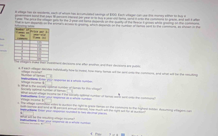 A village has six residents, each of whom has accumulated savings of $100. Each villager can use this money either to buy a 
government bond that pays 18 percent interest per year or to buy a year-old Ilama, send it onto the commons to graze, and sell it after
1 year. The price the villager gets for the 2-year-old ilama depends on the quality of the fleece it grows while grazing on the commons. 
following tabl That in turn depends on the animal's access to grazing, which depends on the number of Ilamas sent to the commons, as shown in the 
look 
Pint 
rences 
make their investment decisions one after another, and their decisions are public. 
a. If each villager decides individually how to invest, how many llamas will be sent onto the commons, and what will be the resulting 
village income? 
Number of liamas 2 
Instructions: Enter your response as a whole number 
Village income: $
b. What is the socially optimal number of Ilamas for this village? 
Socially optimal number of Ilamas: 1
What would village income be if the socially optimal number of llamas were sent onto the commons? 
Instructions: Enter your response as a whole number. 
Village income: $
c. The village committee votes to auction the right to graze llamas on the commons to the highest bidder. Assuming villagers can 
both borrow and lend at 18 percent annual interest, how much will the right sell for at auction? 
Instructions: Enter your response rounded to two decimal places.
$ □
What will be the resulting village income? 
Villsna incama ξ! Instructions: Enter your response as a whole number. 
Prev 7 of 8 :::