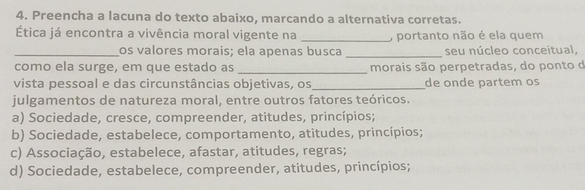 Preencha a lacuna do texto abaixo, marcando a alternativa corretas.
Ética já encontra a vivência moral vigente na _, portanto não é ela quem
_os valores morais; ela apenas busca _seu núcleo conceitual,
como ela surge, em que estado as _morais são perpetradas, do ponto d
vista pessoal e das circunstâncias objetivas, os _de onde partem os
julgamentos de natureza moral, entre outros fatores teóricos.
a) Sociedade, cresce, compreender, atitudes, princípios;
b) Sociedade, estabelece, comportamento, atitudes, princípios;
c) Associação, estabelece, afastar, atitudes, regras;
d) Sociedade, estabelece, compreender, atitudes, princípios;