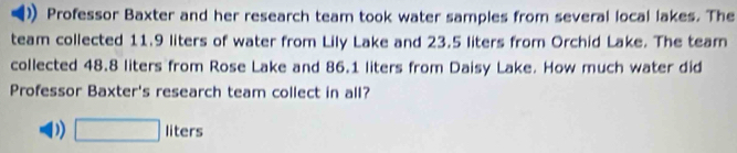 Professor Baxter and her research team took water samples from several local lakes. The
team collected 11.9 liters of water from Lily Lake and 23.5 liters from Orchid Lake. The tear
collected 48.8 liters from Rose Lake and 86.1 liters from Daisy Lake. How much water did
Professor Baxter's research team collect in all?
D) □ liters