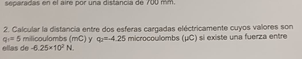 separadas en el aire por una distancia de 700 mm. 
2. Calcular la distancia entre dos esferas cargadas eléctricamente cuyos valores son
q_1=5 milicoulombs (mC) y q_2=-4.25 microcoulombs (μC) si existe una fuerza entre 
ellas de -6.25* 10^2N.