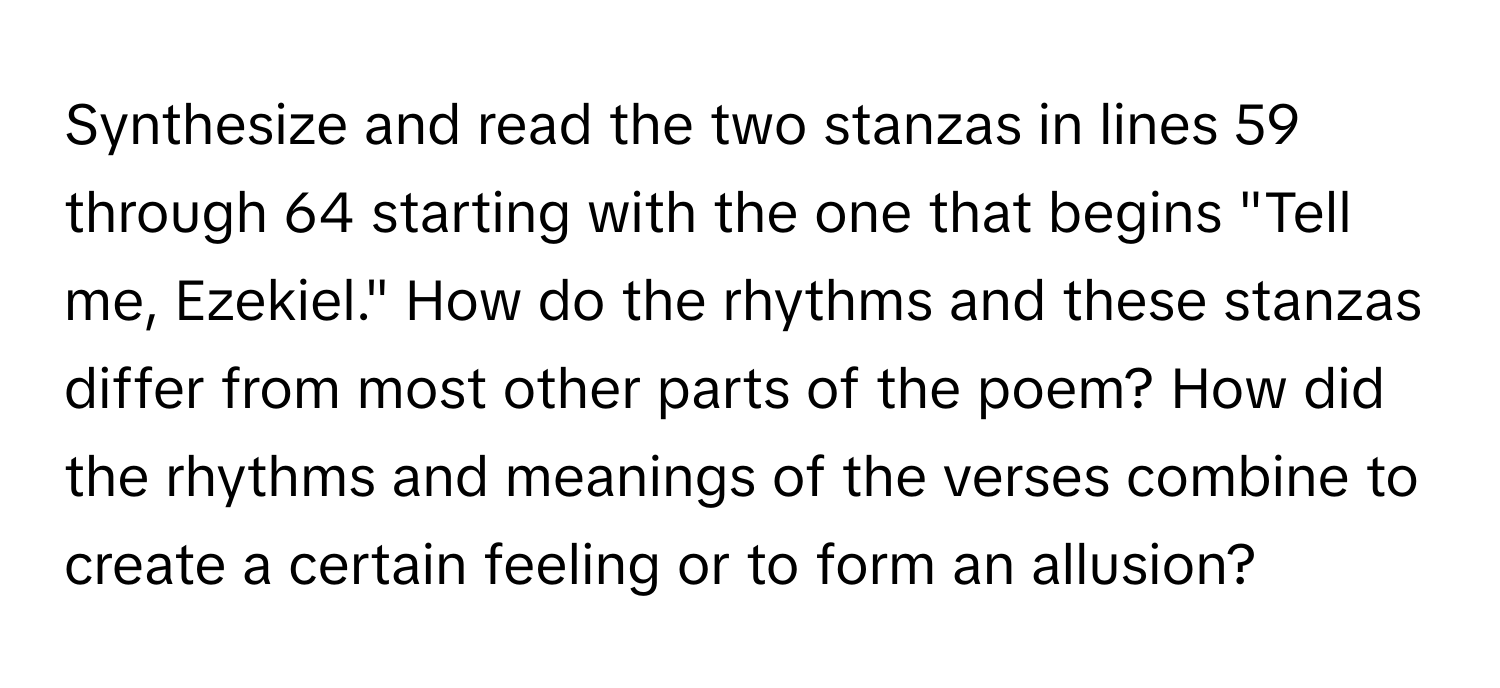 Synthesize and read the two stanzas in lines 59 through 64 starting with the one that begins "Tell me, Ezekiel." How do the rhythms and these stanzas differ from most other parts of the poem? How did the rhythms and meanings of the verses combine to create a certain feeling or to form an allusion?