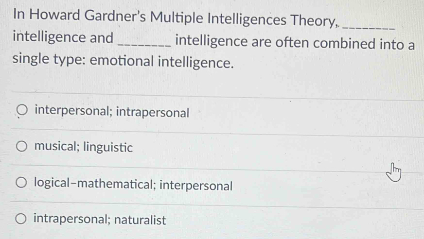 In Howard Gardner’s Multiple Intelligences Theory,_
intelligence and _intelligence are often combined into a
single type: emotional intelligence.
interpersonal; intrapersonal
musical; linguistic
logical-mathematical; interpersonal
intrapersonal; naturalist