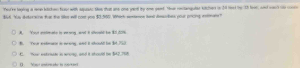 You're laying a new kitchen floor with squars fies that are ome yard by ome yard. Your rectangular kitchen is 24 leet by 33 leet, and each be cost
$54. You determine that the tiles will cost you $3,950. Whhich sentlence best describes your pricing estimate?
A. Your estimude is wrong, and it should be $1,025
B. Your estimate is wrong, and it should be $4,752.
C. Your estimate is wrong, and it should be $42,758
D. Your estimate is correct.