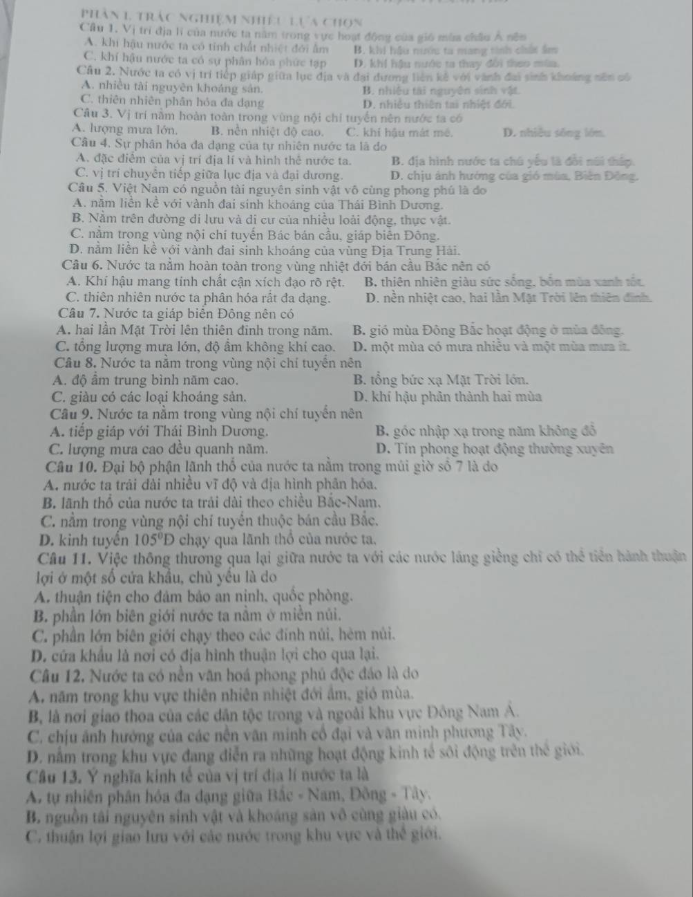 phân 1 trác nghiệm nhiếu Lựa chọn
Cầu 1. Vị trí địa li của nước ta năm trong vực hoạt động của gió mùa châu Á nên
A. khí hậu nước ta có tinh chất nhiệt đới âm B. khi hậu nước ta mang tinh chất âm
C. khí hậu nước ta có sự phân hỏa phức tạp D. khi hậu nước ta thay đổi theo mùa.
Câu 2. Nước ta có vị trí tiếp giáp giữa lục địa và đại đương liên kế với vành đai sinh khoảng nên có
A. nhiều tài nguyên khoáng sân. B. nhiệu tài nguyên sinh vật.
C. thiên nhiên phân hỏa đa dạng D. nhiều thiên tai nhiệt đới.
Câu 3. Vị trí nằm hoàn toàn trong vùng nội chi tuyến nên nước ta có
A. lượng mưa lớn. B. nên nhiệt độ cao. C. khí hậu mát mê. D. nhiều sông lớn.
Câu 4. Sự phân hóa đa dạng của tự nhiên nước ta lã đo
A. đặc điểm của vị trí địa lí và hình thể nước ta. B. địa hình nước ta chú yếu là đổi núi thấp.
C. vị trí chuyển tiếp giữa lục địa và đại dương. D. chịu ảnh hướng của gió mùa, Biên Đông.
Câu 5, Việt Nam có nguồn tài nguyên sinh vật vô cùng phong phú là đo
A. nằm liền kề với vành đai sinh khoáng của Thái Bình Dương.
B. Nằm trên đường di lưu và di cư của nhiều loài động, thực vật.
C. nằm trong vùng nội chí tuyến Bác bán cầu, giáp biên Đông.
D. nằm liền kề với vành đai sinh khoáng của vùng Địa Trung Hải.
Câu 6. Nước ta nằm hoàn toàn trong vùng nhiệt đới bán cầu Bắc nên có
A. Khí hậu mang tính chất cận xích đạo rõ rệt. B. thiên nhiên giàu sức sống, bốn mùa xanh tốt,
C. thiên nhiên nước ta phân hóa rất đa dạng. D. nền nhiệt cao, hai lần Mặt Trời lên thiên đinh.
Câu 7. Nước ta giáp biển Đông nên có
A. hai lần Mặt Trời lên thiên đinh trong năm. B. gió mùa Đông Bắc hoạt động ở mùa đông.
C. tổng lượng mưa lớn, độ ẩm không khí cao. D. một mùa có mưa nhiều và một mùa mưa í.
Câu 8. Nước ta nằm trong vùng nội chí tuyền nên
A. độ ẩm trung bình năm cao. B. tổng bức xạ Mặt Trời lớn.
C. giàu có các loại khoáng sản. D. khí hậu phân thành hai mùa
Cầu 9. Nước ta nằm trong vùng nội chí tuyến nên
A. tiếp giáp với Thái Bình Dương. B. góc nhập xạ trong năm không đỗ
C. lượng mưa cao đều quanh năm. D. Tin phong hoạt động thường xuyên
Câu 10. Đại bộ phận lãnh thổ của nước ta nằm trong múi giờ số 7 là do
A. nước ta trải đài nhiều vĩ độ và địa hình phân hỏa.
B. lãnh thổ của nước ta trải dài theo chiều Bắc-Nam.
C. nằm trong vùng nội chí tuyển thuộc bán cầu Bắc.
D. kinh tuyển 105°D chạy qua lãnh thổ của nước ta.
Câu 11. Việc thông thương qua lại giữa nước ta với các nước láng giềng chỉ có thể tiên hành thuận
lợi ở một số cửa khẩu, chủ yếu là do
A. thuận tiện cho đảm bảo an nịnh, quốc phòng.
B. phần lớn biên giới nước ta nằm ở miền núi.
C. phần lớn biên giới chạy theo các đính núi, hèm núi.
D. cứa khẩu là nơi có địa hình thuận lợi cho qua lại.
Câu 12. Nước ta có nền văn hoá phong phủ độc đáo là do
A năm trong khu vực thiên nhiên nhiệt đới ẩm, gió mùa.
B, là nơi giao thoa của các dân tộc trong và ngoài khu vực Đông Nam Á.
C. chịu ảnh hướng của các nền văn minh cổ đại và văn minh phương Tây.
D. nằm trong khu vựe đang diễn ra những hoạt động kinh tế sôi động trên thế giới.
Câu 13. Ý nghĩa kinh tế của vị trí địa lí nước ta là
A. tự nhiên phân hóa đa dạng giữa 10c= Nam, Đông - Tây.
B. nguồn tái nguyên sinh vật và khoáng sản vô cùng giàu có.
C. thuận lợi giao lưu với các nước trong khu vực và thể giới.