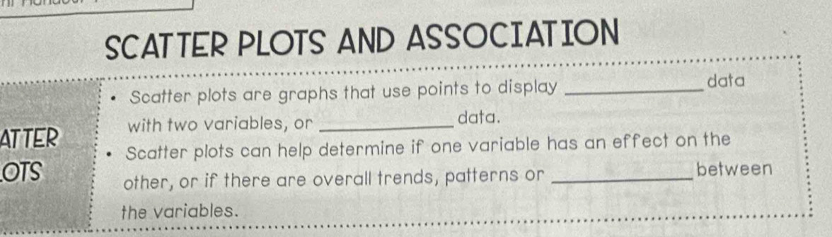 SCATTER PLOTS AND ASSOCIATION 
Scatter plots are graphs that use points to display_ 
data 
ATTER with two variables, or _data. 
Scatter plots can help determine if one variable has an effect on the 
OTS _between 
other, or if there are overall trends, patterns or 
the variables.