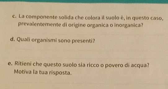 La componente solida che colora il suolo è, in questo caso, 
prevalentemente di origine organica o inorganica? 
d. Quali organismi sono presenti? 
e. Ritieni che questo suolo sia ricco o povero di acqua? 
Motiva la tua risposta.