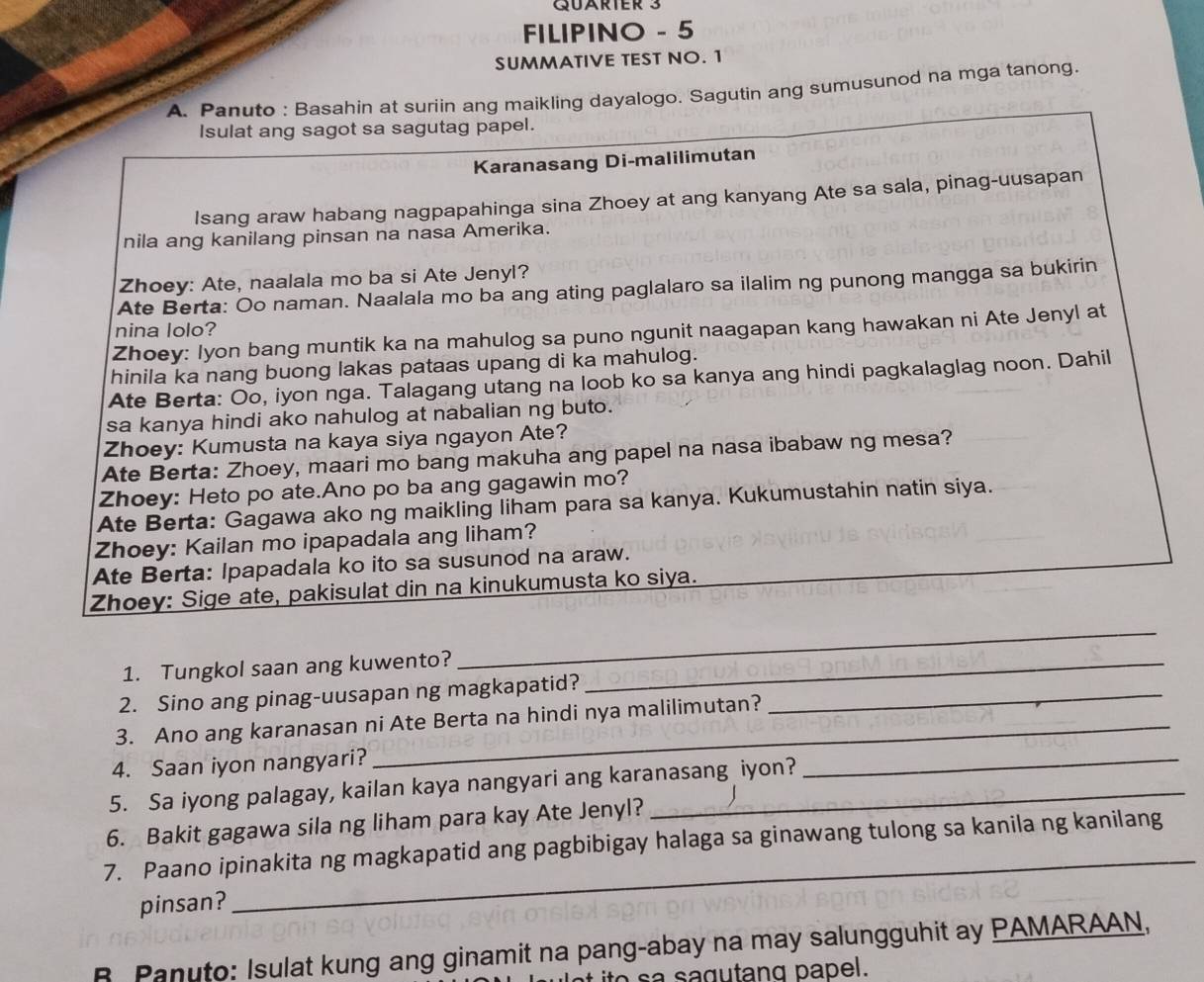 QUARTER 3
FILIPINO - 5
SUMMATIVE TEST NO. 1
A. Panuto : Basahin at suriin ang maikling dayalogo. Sagutin ang sumusunod na mga tanong.
Isulat ang sagot sa sagutag papel.
Karanasang Di-malilimutan
Isang araw habang nagpapahinga sina Zhoey at ang kanyang Ate sa sala, pinag-uusapan
nila ang kanilang pinsan na nasa Amerika.
Zhoey: Ate, naalala mo ba si Ate Jenyl?
Ate Berta: Oo naman. Naalala mo ba ang ating paglalaro sa ilalim ng punong mangga sa bukirin
nina lolo?
Zhoey: Iyon bang muntik ka na mahulog sa puno ngunit naagapan kang hawakan ni Ate Jenyl at
hinila ka nang buong lakas pataas upang di ka mahulog.
Ate Berta: Oo, iyon nga. Talagang utang na loob ko sa kanya ang hindi pagkalaglag noon. Dahil
sa kanya hindi ako nahulog at nabalian ng buto.
Zhoey: Kumusta na kaya siya ngayon Ate?
Ate Berta: Zhoey, maari mo bang makuha ang papel na nasa ibabaw ng mesa?
Zhoey: Heto po ate.Ano po ba ang gagawin mo?
Ate Berta: Gagawa ako ng maikling liham para sa kanya. Kukumustahin natin siya.
Zhoey: Kailan mo ipapadala ang liham?
Ate Berta: Ipapadala ko ito sa susunod na araw.
Zhoey: Sige ate, pakisulat din na kinukumusta ko siya.
1. Tungkol saan ang kuwento?_
_
2. Sino ang pinag-uusapan ng magkapatid?_
3. Ano ang karanasan ni Ate Berta na hindi nya malilimutan?
4. Saan iyon nangyari?
5. Sa iyong palagay, kailan kaya nangyari ang karanasang iyon?
_
6. Bakit gagawa sila ng liham para kay Ate Jenyl?
_
7. Paano ipinakita ng magkapatid ang pagbibigay halaga sa ginawang tulong sa kanila ng kanilang
pinsan?
R Panuto: Isulat kung ang ginamit na pang-abay na may salungguhit ay PAMARAAN,
ito sa sagutang papel.