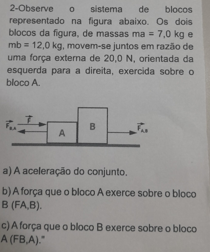 2-Observe o sistema de blocos
representado na figura abaixo. Os dois
blocos da figura, de massas ma=7,0kg e
mb=12,0kg , movem-se juntos em razão de
uma força externa de 20,0 N, orientada da
esquerda para a direita, exercida sobre o
bloco A.
a) A aceleração do conjunto.
b) A força que o bloco A exerce sobre o bloco
B(FA,B).
c) A força que o bloco B exerce sobre o bloco
A(FB,A)."