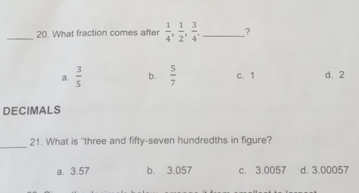 What fraction comes after  1/4 ,  1/2 ,  3/4 , _?
b.
a.  3/5   5/7  c. 1 d. 2
DECIMALS
_
21. What is “three and fifty-seven hundredths in figure?
a. 3.57 b. 3.057 c. 3.0057 d. 3.00057