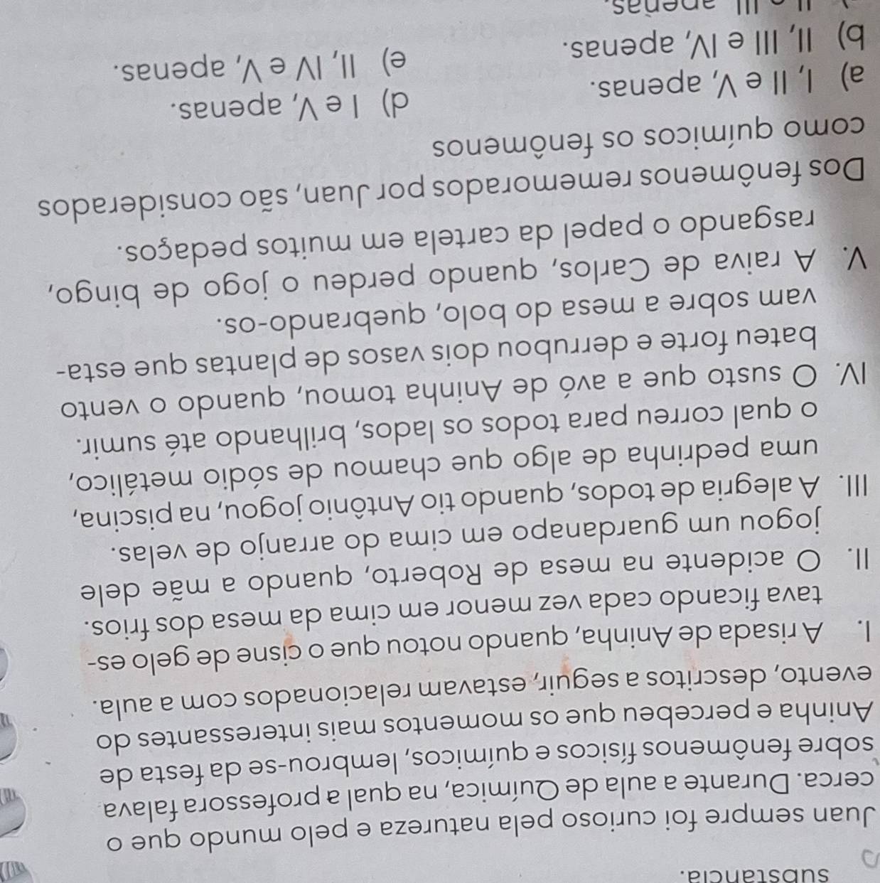 substancia.
Juan sempre foi curioso pela natureza e pelo mundo que o
cerca. Durante a aula de Química, na qual a professora falava.
sobre fenômenos físicos e químicos, lembrou-se da festa de
Aninha e percebeu que os momentos mais interessantes do
evento, descritos a seguir, estavam relacionados com a aula.
I. A risada de Aninha, quando notou que o cisne de gelo es-
tava ficando cada vez menor em cima da mesa dos frios.
II. O acidente na mesa de Roberto, quando a mãe dele
jogou um guardanapo em cima do arranjo de velas.
III. A alegria de todos, quando tio Antônio jogou, na piscina,
uma pedrinha de algo que chamou de sódio metálico,
o qual correu para todos os lados, brilhando até sumir.
IV. O susto que a avó de Aninha tomou, quando o vento
bateu forte e derrubou dois vasos de plantas que esta-
vam sobre a mesa do bolo, quebrando-os.
V. A raiva de Carlos, quando perdeu o jogo de bingo,
rasgando o papel da cartela em muitos pedaços.
Dos fenômenos rememorados por Juan, são considerados
como químicos os fenômenos
d) I e V, apenas.
a) I, Ie V, apenas.
b) II, III e IV, apenas.
e) II, IV e V, apenas.
I apeñas