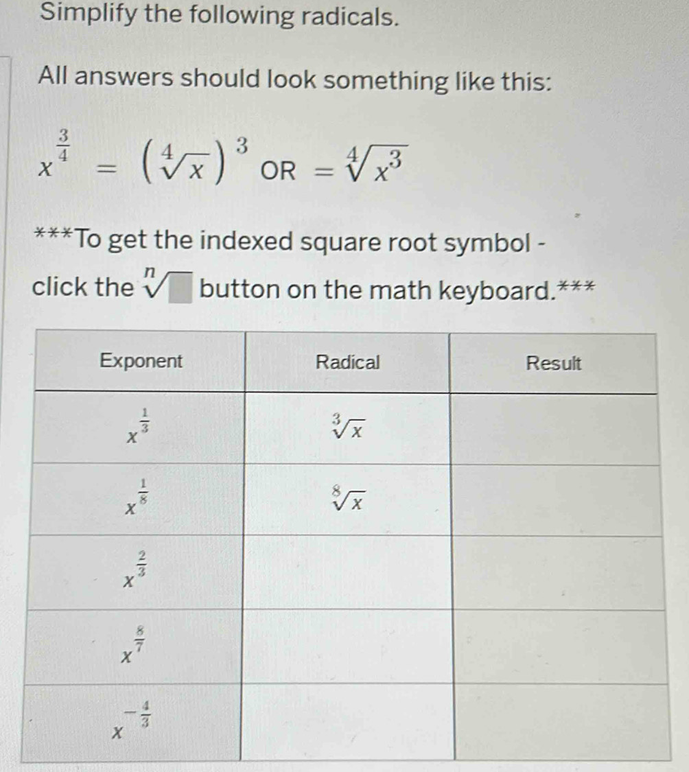 Simplify the following radicals.
All answers should look something like this:
x^(frac 3)4=(sqrt[4](x))^3 OR =sqrt[4](x^3)
***To get the indexed square root symbol -
click the sqrt[n](□ ) button on the math keyboard.***