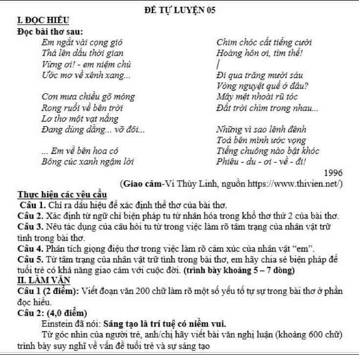 đê tự luyện 05
I. ĐQC HIÉU
Đọc bài thơ sau:
Em ngắt vài cọng gió Chim chóc cất tiếng cười
Thả lên dấu thời gian Hoàng hôn ơi, tím thể!
Vừng ơi! - em niệm chủ
Ước mơ về xênh xang... Đi qua trăng mười sáu
Vòng nguyệt quế ở đâu?
Cơn mưa chiều gõ móng Mây mệt nhoài rũ tóc
Rong ruổi về bên trời Đất trời chìm trong nhau...
Lơ thơ một vạt nắng
Đang dùng dẳng... vỡ đôi... Những vì sao lênh đệnh
Toả bên mình ước vọng
... Em về bên hoa cỏ Tiếng chuông nào bật khóc
Bông cúc xanh ngậm lời  Phiêu - du - ơi - về - đi!
1996
(Giao cảm-Vi Thùy Linh, nguồn https://www.thivien.net/)
Thực hiện các yêu cầu
Cầu 1. Chỉ ra dấu hiệu để xác định thể thơ của bài thơ.
Câu 2. Xác định từ ngữ chỉ biện pháp tu từ nhân hóa trong khổ thơ thứ 2 của bài thơ.
Câu 3. Nêu tác dụng của cầu hỏi tu từ trong việc làm rõ tâm trạng của nhân vật trữ
tình trong bài thơ.
Câu 4. Phân tích giọng điệu thơ trong việc làm rõ cảm xúc của nhân vật “em”.
Câu 5. Từ tâm trạng của nhân vật trữ tình trong bài thơ, em hãy chia sẻ biện pháp để
tuổi trẻ có khả năng giao cảm với cuộc đời. (trình bày khoảng 5 - 7 dòng)
II. LÀM VăN
Cầu 1 (2 điểm): Viết đoạn văn 200 chữ làm rõ một số yếu tổ tự sự trong bài thơ ở phần
đọc hiểu.
Câu 2: (4,0 điểm)
Einstein đã nói: Sáng tạo là trí tuệ có niểm vui.
Từ góc nhìn của người trẻ, anh/chị hãy viết bài văn nghị luận (khoảng 600 chữ)
trình bày suy nghĩ về vấn đề tuổi trẻ và sự sáng tạo