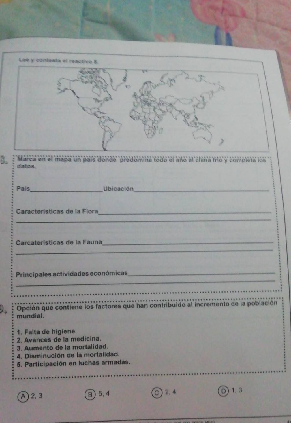 Marca en el mapa un país donde predomine todo el año el clima frio y completa los
datos.
País_ Ubicación_
Características de la Flora_
_
_
Carcaterísticas de la Fauna_
_
_
Principales actividades económicas_
_
_
_
Opción que contiene los factores que han contribuido al incremento de la población
mundial.
1. Falta de higiene.
2. Avances de la medicina.
3. Aumento de la mortalidad.
4. Disminución de la mortalidad.
5. Participación en luchas armadas.
_
A ) 2, 3 B ) 5, 4 2, 4 D) 1, 3