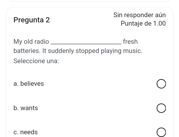 Sin responder aún
Pregunta 2
Puntaje de 1.00
My old radio _fresh
batteries. It suddenly stopped playing music.
Seleccione una:
a. believes
b. wants
c. needs